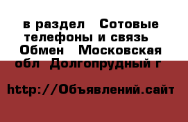  в раздел : Сотовые телефоны и связь » Обмен . Московская обл.,Долгопрудный г.